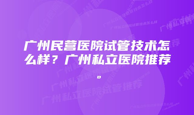 广州民营医院试管技术怎么样？广州私立医院推荐。