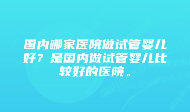 国内哪家医院做试管婴儿好？是国内做试管婴儿比较好的医院。