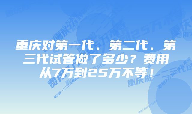 重庆对第一代、第二代、第三代试管做了多少？费用从7万到25万不等！