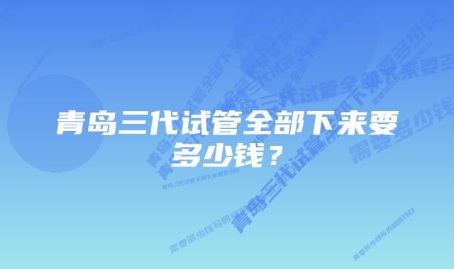 青岛三代试管全部下来要多少钱？