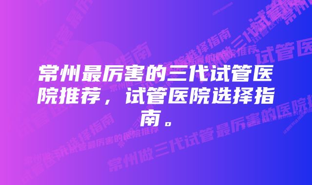 常州最厉害的三代试管医院推荐，试管医院选择指南。