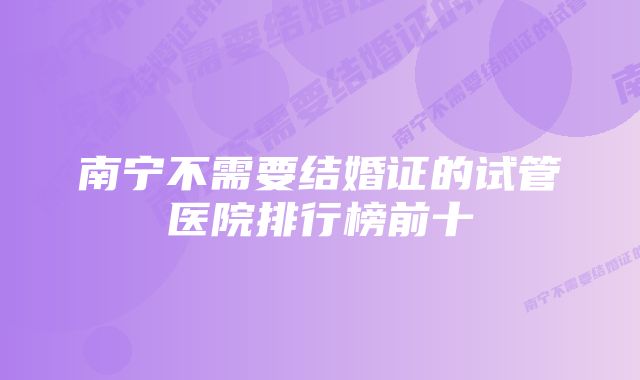 南宁不需要结婚证的试管医院排行榜前十