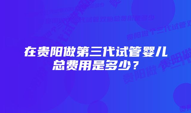 在贵阳做第三代试管婴儿总费用是多少？