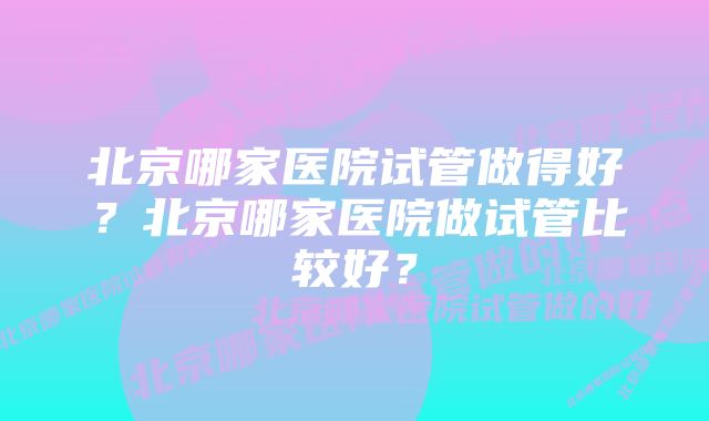 北京哪家医院试管做得好？北京哪家医院做试管比较好？