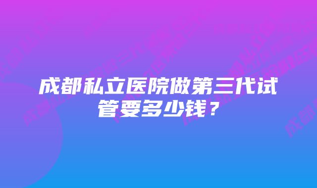 成都私立医院做第三代试管要多少钱？