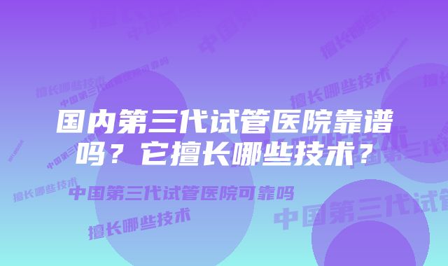 国内第三代试管医院靠谱吗？它擅长哪些技术？