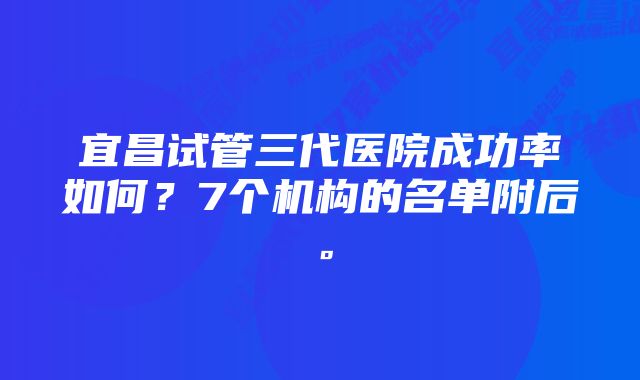 宜昌试管三代医院成功率如何？7个机构的名单附后。