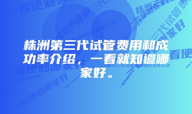 株洲第三代试管费用和成功率介绍，一看就知道哪家好。