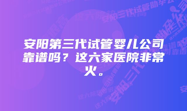 安阳第三代试管婴儿公司靠谱吗？这六家医院非常火。