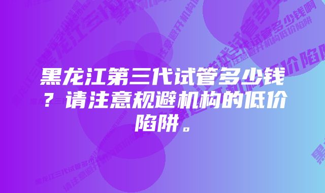 黑龙江第三代试管多少钱？请注意规避机构的低价陷阱。