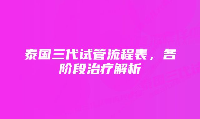 泰国三代试管流程表，各阶段治疗解析