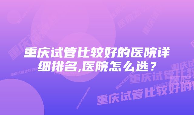 重庆试管比较好的医院详细排名,医院怎么选？