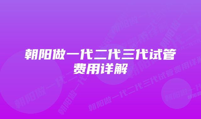 朝阳做一代二代三代试管费用详解