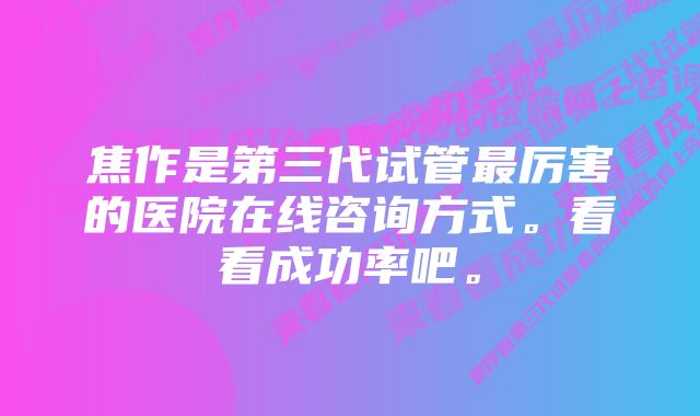 焦作是第三代试管最厉害的医院在线咨询方式。看看成功率吧。