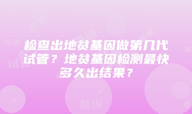 检查出地贫基因做第几代试管？地贫基因检测最快多久出结果？