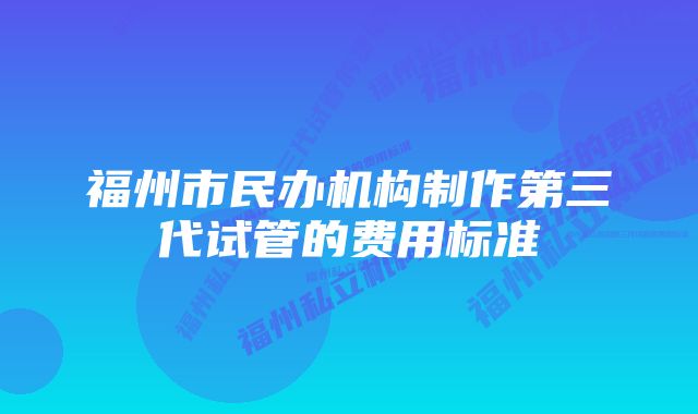 福州市民办机构制作第三代试管的费用标准