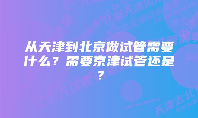 从天津到北京做试管需要什么？需要京津试管还是？