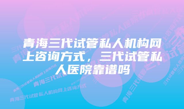 青海三代试管私人机构网上咨询方式，三代试管私人医院靠谱吗