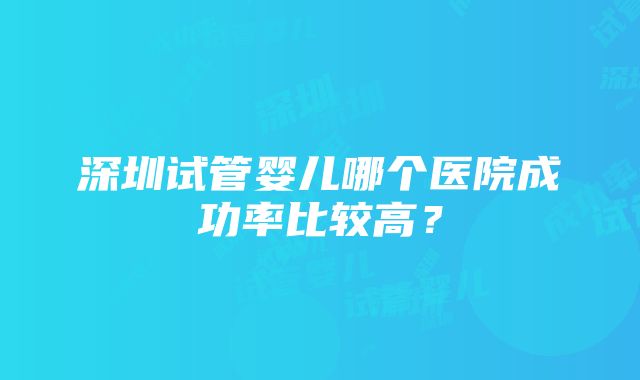 深圳试管婴儿哪个医院成功率比较高？