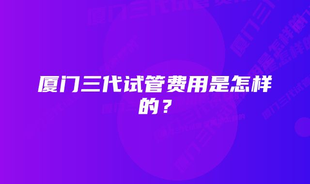 厦门三代试管费用是怎样的？