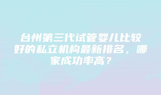 台州第三代试管婴儿比较好的私立机构最新排名，哪家成功率高？