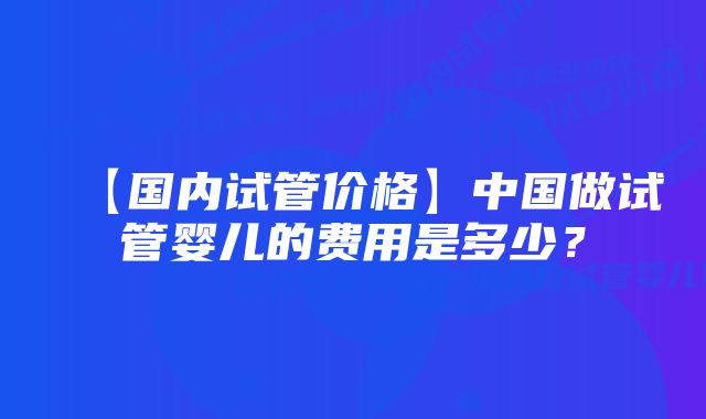 【国内试管价格】中国做试管婴儿的费用是多少？