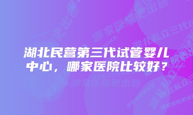 湖北民营第三代试管婴儿中心，哪家医院比较好？