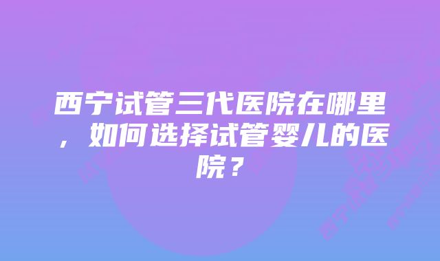 西宁试管三代医院在哪里，如何选择试管婴儿的医院？