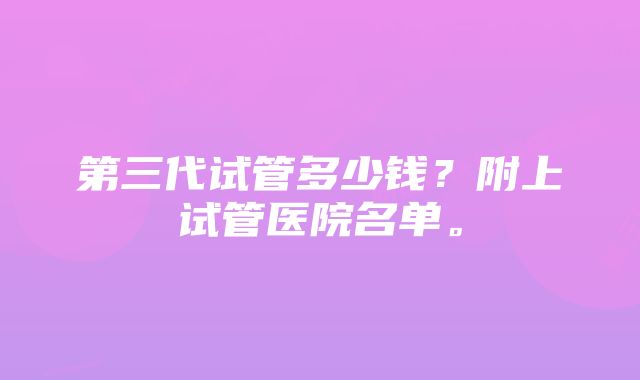 第三代试管多少钱？附上试管医院名单。