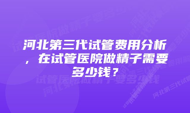 河北第三代试管费用分析，在试管医院做精子需要多少钱？