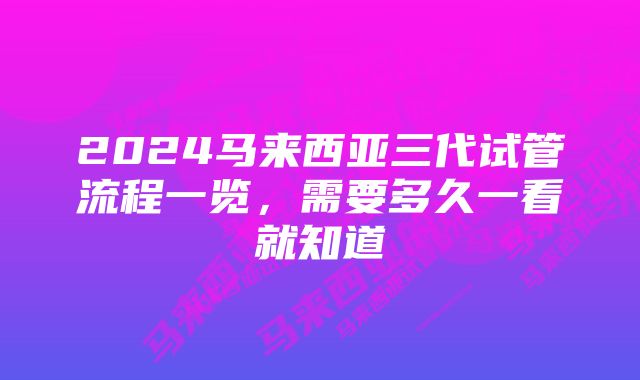 2024马来西亚三代试管流程一览，需要多久一看就知道