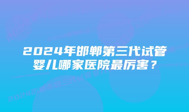 2024年邯郸第三代试管婴儿哪家医院最厉害？