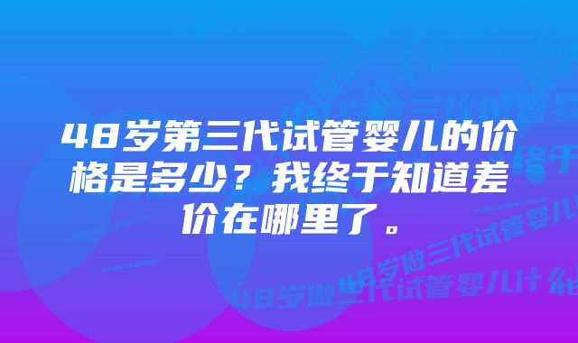 48岁第三代试管婴儿的价格是多少？我终于知道差价在哪里了。