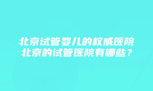 北京试管婴儿的权威医院北京的试管医院有哪些？