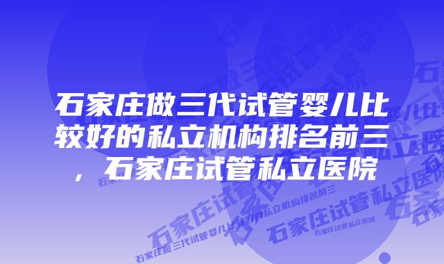 石家庄做三代试管婴儿比较好的私立机构排名前三，石家庄试管私立医院