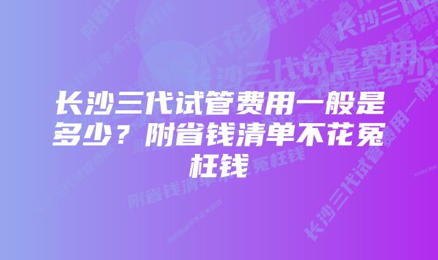 长沙三代试管费用一般是多少？附省钱清单不花冤枉钱