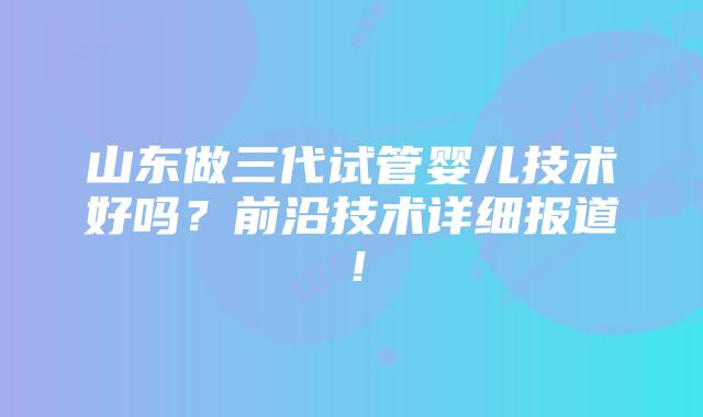 山东做三代试管婴儿技术好吗？前沿技术详细报道！