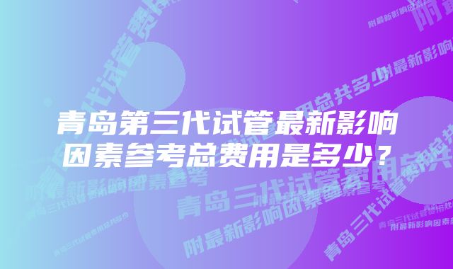 青岛第三代试管最新影响因素参考总费用是多少？