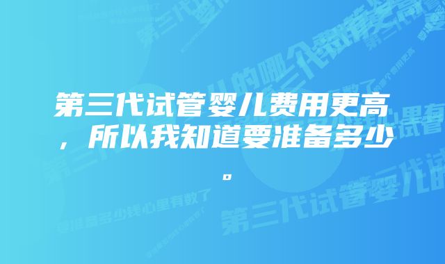 第三代试管婴儿费用更高，所以我知道要准备多少。