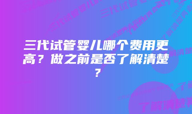 三代试管婴儿哪个费用更高？做之前是否了解清楚？