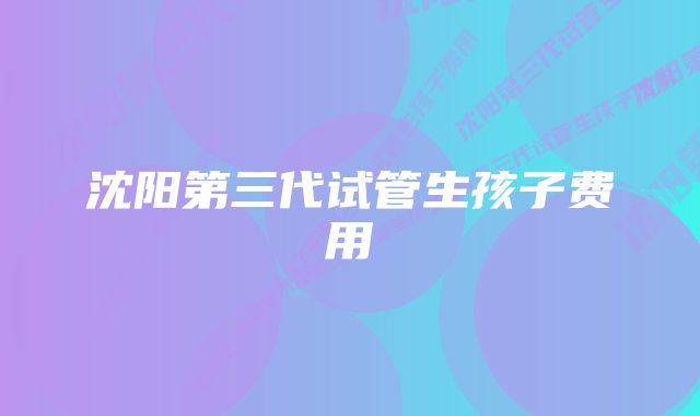 沈阳第三代试管生孩子费用