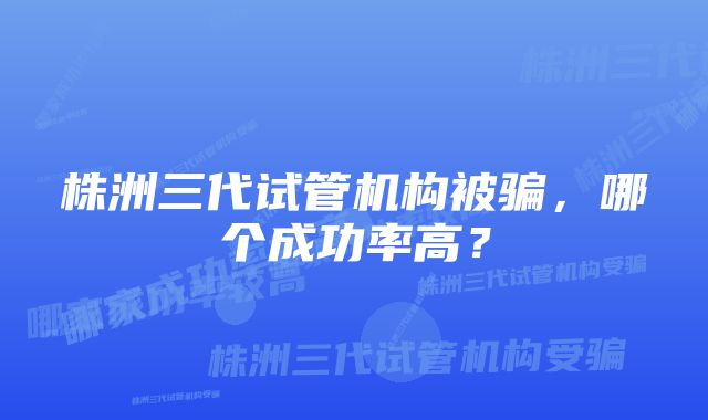 株洲三代试管机构被骗，哪个成功率高？