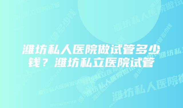 潍坊私人医院做试管多少钱？潍坊私立医院试管