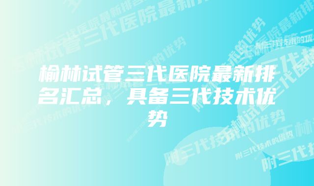 榆林试管三代医院最新排名汇总，具备三代技术优势