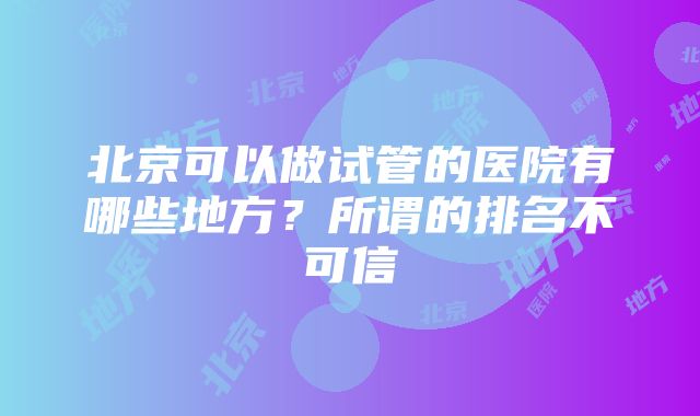 北京可以做试管的医院有哪些地方？所谓的排名不可信