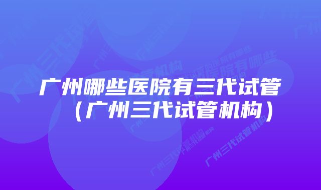 广州哪些医院有三代试管（广州三代试管机构）