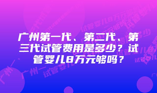 广州第一代、第二代、第三代试管费用是多少？试管婴儿8万元够吗？