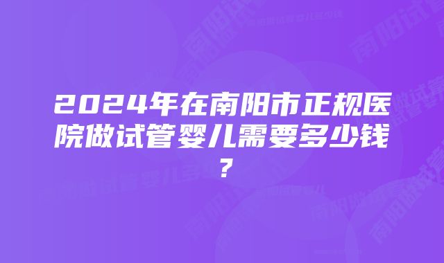 2024年在南阳市正规医院做试管婴儿需要多少钱？