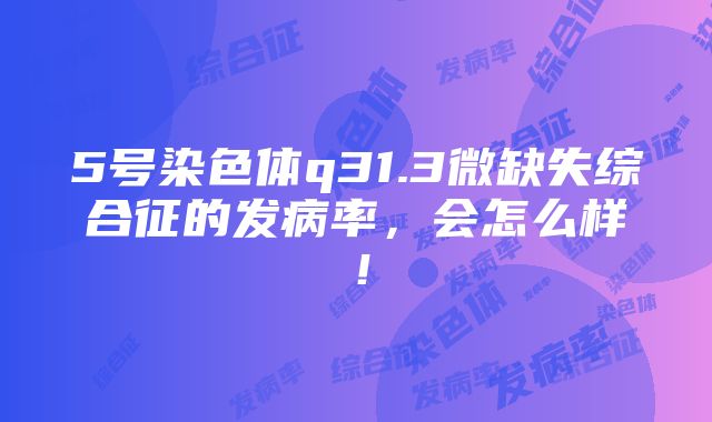 5号染色体q31.3微缺失综合征的发病率，会怎么样！