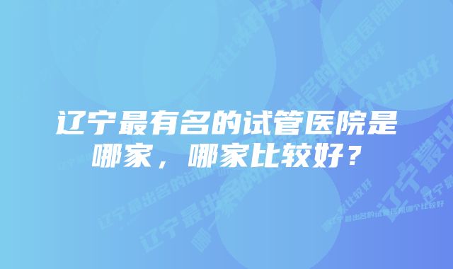 辽宁最有名的试管医院是哪家，哪家比较好？